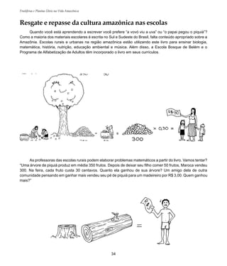 34
Frutíferas e Plantas Úteis na Vida Amazônica
Resgate e repasse da cultura amazônica nas escolas
Quando você está aprendendo a escrever você prefere “a vovó viu a uva” ou “o papai pegou o piquiá”?
Como a maioria dos materiais escolares é escrita no Sul e Sudeste do Brasil, falta conteúdo apropriado sobre a
Amazônia. Escolas rurais e urbanas na região amazônica estão utilizando este livro para ensinar biologia,
matemática, história, nutrição, educação ambiental e música. Além disso, a Escola Bosque de Belém e o
Programa de Alfabetização de Adultos têm incorporado o livro em seus currículos.
As professoras das escolas rurais podem elaborar problemas matemáticos a partir do livro. Vamos tentar?
“Uma árvore de piquiá produz em média 350 frutos. Depois de deixar seu filho comer 50 frutos, Maroca vendeu
300. Na feira, cada fruto custa 30 centavos. Quanto ela ganhou de sua árvore? Um amigo dela de outra
comunidade pensando em ganhar mais vendeu seu pé de piquiá para um madeireiro por R$ 3,00. Quem ganhou
mais?”
 