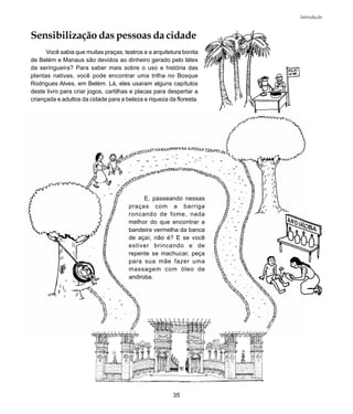 35
Introdução
Sensibilização das pessoas da cidade
Você sabia que muitas praças, teatros e a arquitetura bonita
de Belém e Manaus são devidos ao dinheiro gerado pelo látex
da seringueira? Para saber mais sobre o uso e história das
plantas nativas, você pode encontrar uma trilha no Bosque
Rodrigues Alves, em Belém. Lá, eles usaram alguns capítulos
deste livro para criar jogos, cartilhas e placas para despertar a
criançada e adultos da cidade para a beleza e riqueza da floresta.
E, passeando nessas
praças com a barriga
roncando de fome, nada
melhor do que encontrar a
bandeira vermelha da banca
de açaí, não é? E se você
estiver brincando e de
repente se machucar, peça
para sua mãe fazer uma
massagem com óleo de
andiroba.
 