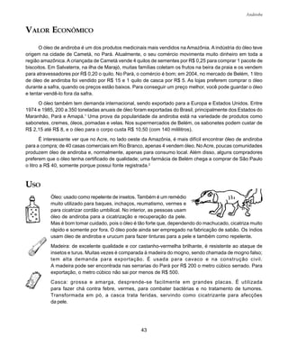 43
Andiroba
VALOR ECONÔMICO
O óleo de andiroba é um dos produtos medicinais mais vendidos na Amazônia. A indústria do óleo teve
origem na cidade de Cametá, no Pará. Atualmente, o seu comércio movimenta muito dinheiro em toda a
região amazônica. A criançada de Cametá vende 4 quilos de sementes por R$ 0,25 para comprar 1 pacote de
biscoitos. Em Salvaterra, na ilha de Marajó, muitas famílias coletam os frutos na beira da praia e os vendem
para atravessadores por R$ 0,20 o quilo. No Pará, o comércio é bom; em 2004, no mercado de Belém, 1 litro
de óleo de andiroba foi vendido por R$ 15 e 1 quilo de casca por R$ 5. As lojas preferem comprar o óleo
durante a safra, quando os preços estão baixos. Para conseguir um preço melhor, você pode guardar o óleo
e tentar vendê-lo fora da safra.
O óleo também tem demanda internacional, sendo exportado para a Europa e Estados Unidos. Entre
1974 e 1985, 200 a 350 toneladas anuais de óleo foram exportadas do Brasil, principalmente dos Estados do
Maranhão, Pará e Amapá.1
Uma prova da popularidade da andiroba está na variedade de produtos como
sabonetes, cremes, óleos, pomadas e velas. Nos supermercados de Belém, os sabonetes podem custar de
R$ 2,15 até R$ 8, e o óleo para o corpo custa R$ 10,50 (com 140 mililitros).
É interessante ver que no Acre, no lado oeste da Amazônia, é mais difícil encontrar óleo de andiroba
para a compra; de 40 casas comerciais em Rio Branco, apenas 4 vendem óleo. No Acre, poucas comunidades
produzem óleo de andiroba e, normalmente, apenas para consumo local. Além disso, alguns compradores
preferem que o óleo tenha certificado de qualidade; uma farmácia de Belém chega a comprar de São Paulo
o litro a R$ 40, somente porque possui fonte registrada.2
USO
Óleo: usado como repelente de insetos. Também é um remédio
muito utilizado para baques, inchaços, reumatismo, vermes e
para cicatrizar cordão umbilical. No interior, as pessoas usam
óleo de andiroba para a cicatrização e recuperação da pele.
Mas é bom tomar cuidado, pois o óleo é tão forte que, dependendo do machucado, cicatriza muito
rápido e somente por fora. O óleo pode ainda ser empregado na fabricação de sabão. Os índios
usam óleo de andiroba e urucum para fazer tinturas para a pele e também como repelente.
Madeira: de excelente qualidade e cor castanho-vermelha brilhante, é resistente ao ataque de
insetos e turus. Muitas vezes é comparada à madeira do mogno, sendo chamada de mogno falso;
tem alta demanda para exportação. É usada para cavaco e na construção civil.
A madeira pode ser encontrada nas serrarias do Pará por R$ 200 o metro cúbico serrado. Para
exportação, o metro cúbico não sai por menos de R$ 500.
Casca: grossa e amarga, desprende-se facilmente em grandes placas. É utilizada
para fazer chá contra febre, vermes, para combater bactérias e no tratamento de tumores.
Transformada em pó, a casca trata feridas, servindo como cicatrizante para afecções
da pele.
 