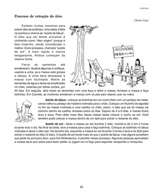 45
Andiroba
Processo de extração do óleo
Gloria Gaia
Existem muitas maneiras para
extrair óleo de andiroba. Uma delas é feita
na sombra e chama-se “azeite de tábua”.
O óleo que sai desse processo é
conhecido como “óleo virgem” porque é
bem limpinho, sendo considerado o
melhor. Outro processo, chamado “azeite
de sol”, é mais rápido e menos
desgastante. Ambos começam da
mesma forma:
Ferva as sementes até
amolecerem. Quebre algumas e verifique,
usando a unha, se a massa está grossa
e oleosa. A unha deve atravessar a
massa com facilidade. Retire as
sementes da água e deixe-as empilhadas
no chão, cobertas por folhas verdes, por
40 dias. Em seguida, abra todas as sementes com uma faca e retire a massa. Amasse a massa e faça
bolinhas. Em Cametá, as mulheres amolecem a massa com os pés para depois usar as mãos.
Azeite de tábua - coloque as bolinhas em um cocho feito com um pedaço de metal,
canoa velha ou pedaço de madeira inclinada para o chão. Coloque um fiozinho de algodão
no fim da massa inclinada e uma vasilha no chão; assim, o óleo que sai da massa cai
certinho dentro da vasilha. Amasse todos os dias. Depois de 4 a 6 dias, a massa ficará
dura e seca. Para obter mais óleo dessa massa basta colocar o cocho ao sol. Você
também pode colocar a massa dentro de um tipiti para extrair o restante do óleo.
Azeite de sol - deixe a massa ao sol durante 2 dias, virando-a de 2 em 2 horas
durante todo o dia. No final da tarde, leve a massa para casa e faça bolinhas. Coloque as bolinhas na tábua
inclinada e deixe o óleo sair. No terceiro dia, esquente a massa ao sol durante 3 horas e leve-a ao tipiti para
extrair o restante do óleo (2 dias). O azeite de sol rende mais do que o azeite de tábua, mas alguns acreditam
que parte do princípio ativo, para fins fitoterápicos, é perdido nesse processo. Algumas pessoas aproveitam
a massa seca que sobra para fazer sabão ou jogam-na no fogo para espantar carapanãs e mosquitos.
 
