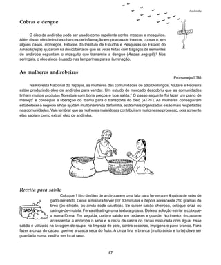 47
Andiroba
Receita para sabão
Coloque 1 litro de óleo de andiroba em uma lata para ferver com 4 quilos de sebo de
gado derretido. Deixe a mistura ferver por 30 minutos e depois acrescente 250 gramas de
breu (ou silicato, ou ainda soda cáustica). Se quiser sabão cheiroso, coloque oriza ou
catinga-de-mulata. Ferva até atingir uma textura grossa. Deixe a solução esfriar e coloque-
a numa fôrma. Em seguida, corte o sabão em pedaços e guarde. No interior, é costume
acrescentar à andiroba o sebo e a cinza da casca do cacau misturada com água. Esse
sabão é utilizado na lavagem de roupa, na limpeza de pele, contra coceiras, impigens e pano branco. Para
fazer a cinza do cacau, queime a casca seca do fruto. A cinza fina e branca (muito ácida e forte) deve ser
guardada numa vasilha em local seco.
Cobras e dengue
O óleo de andiroba pode ser usado como repelente contra moscas e mosquitos.
Além disso, ele diminui as chances de inflamação em picadas de insetos, cobras e, em
alguns casos, morcegos. Estudos do Instituto de Estudos e Pesquisas do Estado do
Amapá (Iepa) ajudaram na descoberta de que as velas feitas com bagaços de sementes
de andiroba espantam o mosquito que transmite a dengue (Aedes aegypti).5
Nos
seringais, o óleo ainda é usado nas lamparinas para a iluminação.
As mulheres andirobeiras
Promanejo/STM
Na Floresta Nacional do Tapajós, as mulheres das comunidades de São Domingos, Nazaré e Pedreira
estão produzindo óleo de andiroba para vender. Um estudo de mercado descobriu que as comunidades
tinham muitos produtos florestais com bons preços e boa saída.6
O passo seguinte foi fazer um plano de
manejo7
e conseguir a liberação do Ibama para o transporte do óleo (ATPF). As mulheres conseguiram
estabelecer o negócio e hoje ajudam muito na renda da família, estão mais organizadas e são mais respeitadas
nas comunidades. Vale lembrar que as mulheres mais idosas contribuíram muito nesse processo, pois somente
elas sabiam como extrair óleo de andiroba.
 