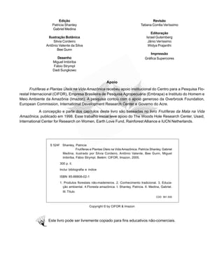 Revisão
Tatiana Corrêa Veríssimo
Editoração
Israel Gutemberg
Jânio Veríssimo
Widya Prajanthi
Impressão
Gráfica Supercores
Apoio
Frutíferas e Plantas Úteis na Vida Amazônica recebeu apoio institucional do Centro para a Pesquisa Flo-
restal Internacional (CIFOR), Empresa Brasileira de Pesquisa Agropecuária (Embrapa) e Instituto do Homem e
Meio Ambiente da Amazônia (Imazon). A pesquisa contou com o apoio generoso da Overbrook Foundation,
European Commission, International Development Research Center e Governo do Acre.
A concepção e parte dos capítulos deste livro são baseadas no livro Frutíferas da Mata na Vida
Amazônica, publicado em 1998. Esse trabalho inicial teve apoio do The Woods Hole Research Center, Usaid,
International Center for Research on Women, Earth Love Fund, Rainforest Alliance e IUCN Netherlands.
Copyright © by CIFOR & Imazon
Este livro pode ser livremente copiado para fins educativos não-comerciais.
Edição
Patricia Shanley
Gabriel Medina
Ilustração Botânica
Silvia Cordeiro
Antônio Valente da Silva
Bee Gunn
Desenho
Miguel Imbiriba
Fábio Strympl
Dadi Sungkowo
S 524f Shanley, Patricia
Frutíferas e Plantas Úteis na Vida Amazônica. Patricia Shanley, Gabriel
Medina; ilustrado por Silvia Cordeiro, Antônio Valente, Bee Gunn, Miguel
Imbiriba, Fábio Strympl. Belém: CIFOR, Imazon, 2005.
300 p. il.
Inclui bibliografia e índice
ISBN 85-88808-02-1
1. Produtos florestais não-madeireiros. 2. Conhecimento tradicional. 3. Educa-
ção ambiental. 4.Floresta amazônica. I. Shanley, Patricia. II. Medina, Gabriel.
III. Título
CDD: 581.509
 