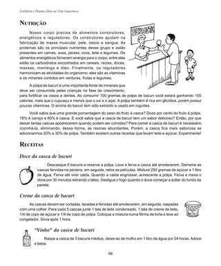 Frutíferas e Plantas Úteis na Vida Amazônica
56
NUTRIÇÃO
Nosso corpo precisa de alimentos construtores,
energéticos e reguladores. Os construtores ajudam na
fabricação de massa muscular, pele, ossos e sangue. As
proteínas são os principais nutrientes desse grupo e estão
presentes em carnes, aves, peixes, ovos, leite e legumes. Os
alimentos energéticos fornecem energia para o corpo, entre eles
estão os carboidratos encontrados em cereais, raízes, doces,
massas, manteiga e óleo. Finalmente, os reguladores
harmonizam as atividades do organismo; eles são as vitaminas
e os minerais contidos em verduras, frutas e legumes.
A polpa de bacuri é uma importante fonte de minerais que
deve ser consumida pelas crianças na fase de crescimento,
para fortificar os ossos e dentes. Ao consumir 100 gramas de polpa de bacuri você estará ganhando 105
calorias, mais que o cupuaçu e menos que o uxi e o açaí. A polpa também é rica em glicídios, porém possui
poucas vitaminas. O aroma do bacuri tem sido extraído e usado em iogurtes.
Você sabia que uma grande porcentagem do peso do fruto é casca? Doze por cento do fruto é polpa,
18% é caroço e 60% é casca. E você sabia que a casca de bacuri tem um sabor delicioso? Então, por que
deixar tantas cascas apodrecerem quando podem ser comidas? Para comer a casca de bacuri é necessário
cozinhá-la, eliminando, dessa forma, as resinas abundantes. Porém, a casca fica mais saborosa se
adicionarmos 20% a 30% de polpa. Também existem outras receitas que levam leite e açúcar. Experimente!
RECEITAS
Doce da casca de bacuri
Descasque 6 bacuris e reserve a polpa. Lave e ferva a casca até amolecerem. Derrame as
cascas fervidas na peneira, em seguida, retire as películas. Misture 250 gramas de açúcar e 1 litro
de água. Ferva até virar calda. Quando a calda engrossar, acrescente a polpa. Ferva e mexa o
doce por 30 minutos retirando o látex. Desligue o fogo quando o doce começar a soltar do fundo da
panela.
Creme da casca de bacuri
As cascas devem ser cortadas, lavadas e fervidas até amolecerem, em seguida, raspadas
com uma colher. Para cada 5 cascas junte 1 lata de leite condensado, 1 lata de creme de leite,
1/4 de copo de açúcar e 1/4 de copo de polpa. Coloque a mistura numa fôrma de torta e leve ao
congelador. Sirva após 1 hora.
“Vinho” da casca de bacuri
Raspe a casca de 3 bacuris médios, deixe-as de molho em 1 litro de água por 24 horas. Adoce
e beba.
 