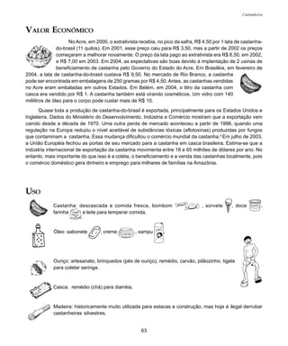 63
Castanheira
VALOR ECONÔMICO
No Acre, em 2000, o extrativista recebia, no pico da safra, R$ 4,50 por 1 lata de castanha-
do-brasil (11 quilos). Em 2001, esse preço caiu para R$ 3,50, mas a partir de 2002 os preços
começaram a melhorar novamente. O preço da lata pago ao extrativista era R$ 6,50, em 2002,
e R$ 7,00 em 2003. Em 2004, as expectativas são boas devido à implantação de 2 usinas de
beneficiamento de castanha pelo Governo do Estado do Acre. Em Brasiléia, em fevereiro de
2004, a lata de castanha-do-brasil custava R$ 9,50. No mercado de Rio Branco, a castanha
pode ser encontrada em embalagens de 250 gramas por R$ 4,50. Antes, as castanhas vendidas
no Acre eram embaladas em outros Estados. Em Belém, em 2004, o litro da castanha com
casca era vendido por R$ 1. A castanha também está virando cosméticos. Um vidro com 140
mililitros de óleo para o corpo pode custar mais de R$ 10.
Quase toda a produção de castanha-do-brasil é exportada, principalmente para os Estados Unidos e
Inglaterra. Dados do Ministério do Desenvolvimento, Indústria e Comércio mostram que a exportação vem
caindo desde a década de 1970. Uma outra perda de mercado aconteceu a partir de 1998, quando uma
regulação na Europa reduziu o nível aceitável de substâncias tóxicas (aflotoxinas) produzidas por fungos
que contaminam a castanha. Essa mudança dificultou o comércio mundial da castanha.5
Em julho de 2003,
a União Européia fechou as portas de seu mercado para a castanha em casca brasileira. Estima-se que a
indústria internacional de exportação da castanha movimenta entre 18 e 65 milhões de dólares por ano. No
entanto, mais importante do que isso é a coleta, o beneficiamento e a venda das castanhas localmente, pois
o comércio doméstico gera dinheiro e emprego para milhares de famílias na Amazônia.
USO
Castanha: descascada e comida fresca, bombom , sorvete , doce ,
farinha e leite para temperar comida.
Óleo: sabonete , creme , xampu .
Ouriço: artesanato, brinquedos (pés de ouriço), remédio, carvão, pilãozinho, tigela
para coletar seringa.
Casca: remédio (chá) para diarréia.
Madeira: historicamente muito utilizada para estacas e construção, mas hoje é ilegal derrubar
castanheiras silvestres.
 