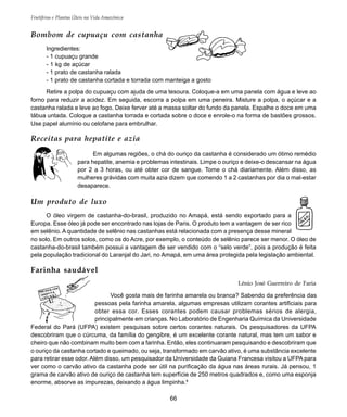 66
Frutíferas e Plantas Úteis na Vida Amazônica
Bombom de cupuaçu com castanha
Ingredientes:
- 1 cupuaçu grande
- 1 kg de açúcar
- 1 prato de castanha ralada
- 1 prato de castanha cortada e torrada com manteiga a gosto
Retire a polpa do cupuaçu com ajuda de uma tesoura. Coloque-a em uma panela com água e leve ao
forno para reduzir a acidez. Em seguida, escorra a polpa em uma peneira. Misture a polpa, o açúcar e a
castanha ralada e leve ao fogo. Deixe ferver até a massa soltar do fundo da panela. Espalhe o doce em uma
tábua untada. Coloque a castanha torrada e cortada sobre o doce e enrole-o na forma de bastões grossos.
Use papel alumínio ou celofane para embrulhar.
Receitas para hepatite e azia
Em algumas regiões, o chá do ouriço da castanha é considerado um ótimo remédio
para hepatite, anemia e problemas intestinais. Limpe o ouriço e deixe-o descansar na água
por 2 a 3 horas, ou até obter cor de sangue. Tome o chá diariamente. Além disso, as
mulheres grávidas com muita azia dizem que comendo 1 a 2 castanhas por dia o mal-estar
desaparece.
Farinha saudável
Lênio José Guerreiro de Faria
Você gosta mais de farinha amarela ou branca? Sabendo da preferência das
pessoas pela farinha amarela, algumas empresas utilizam corantes artificiais para
obter essa cor. Esses corantes podem causar problemas sérios de alergia,
principalmente em crianças. No Laboratório de Engenharia Química da Universidade
Federal do Pará (UFPA) existem pesquisas sobre certos corantes naturais. Os pesquisadores da UFPA
descobriram que o cúrcuma, da família do gengibre, é um excelente corante natural, mas tem um sabor e
cheiro que não combinam muito bem com a farinha. Então, eles continuaram pesquisando e descobriram que
o ouriço da castanha cortado e queimado, ou seja, transformado em carvão ativo, é uma substância excelente
para retirar esse odor. Além disso, um pesquisador da Universidade da Guiana Francesa visitou a UFPA para
ver como o carvão ativo da castanha pode ser útil na purificação da água nas áreas rurais. Já pensou, 1
grama de carvão ativo de ouriço de castanha tem superfície de 250 metros quadrados e, como uma esponja
enorme, absorve as impurezas, deixando a água limpinha.9
Um produto de luxo
O óleo virgem de castanha-do-brasil, produzido no Amapá, está sendo exportado para a
Europa. Esse óleo já pode ser encontrado nas lojas de Paris. O produto tem a vantagem de ser rico
em selênio. A quantidade de selênio nas castanhas está relacionada com a presença desse mineral
no solo. Em outros solos, como os do Acre, por exemplo, o conteúdo de selênio parece ser menor. O óleo de
castanha-do-brasil também possui a vantagem de ser vendido com o “selo verde”, pois a produção é feita
pela população tradicional do Laranjal do Jari, no Amapá, em uma área protegida pela legislação ambiental.
 