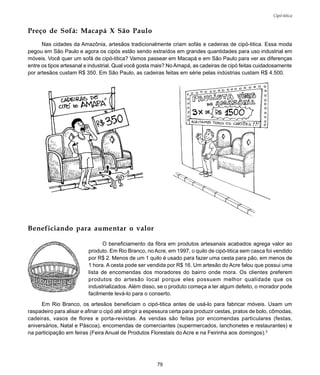 79
Cipó-titica
Preço de Sofá: Macapá X São Paulo
Nas cidades da Amazônia, artesãos tradicionalmente criam sofás e cadeiras de cipó-titica. Essa moda
pegou em São Paulo e agora os cipós estão sendo extraídos em grandes quantidades para uso industrial em
móveis. Você quer um sofá de cipó-titica? Vamos passear em Macapá e em São Paulo para ver as diferenças
entre os tipos artesanal e industrial. Qual você gosta mais? NoAmapá, as cadeiras de cipó feitas cuidadosamente
por artesãos custam R$ 350. Em São Paulo, as cadeiras feitas em série pelas indústrias custam R$ 4.500.
O beneficiamento da fibra em produtos artesanais acabados agrega valor ao
produto. Em Rio Branco, no Acre, em 1997, o quilo de cipó-titica sem casca foi vendido
por R$ 2. Menos de um 1 quilo é usado para fazer uma cesta para pão, em menos de
1 hora. A cesta pode ser vendida por R$ 16. Um artesão do Acre falou que possui uma
lista de encomendas dos moradores do bairro onde mora. Os clientes preferem
produtos do artesão local porque eles possuem melhor qualidade que os
industrializados. Além disso, se o produto começa a ter algum defeito, o morador pode
facilmente levá-lo para o conserto.
Em Rio Branco, os artesãos beneficiam o cipó-titica antes de usá-lo para fabricar móveis. Usam um
raspadeiro para alisar e afinar o cipó até atingir a espessura certa para produzir cestas, pratos de bolo, cômodas,
cadeiras, vasos de flores e porta-revistas. As vendas são feitas por encomendas particulares (festas,
aniversários, Natal e Páscoa), encomendas de comerciantes (supermercados, lanchonetes e restaurantes) e
na participação em feiras (Feira Anual de Produtos Florestais do Acre e na Feirinha aos domingos).5
Beneficiando para aumentar o valor
 