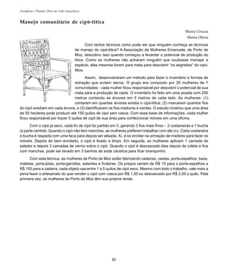 82
Frutíferas e Plantas Úteis na Vida Amazônica
Manejo comunitário de cipó-titica
Maria Creuza
Maria Olívia
Com tantos técnicos como pode ser que ninguém conheça as técnicas
de manejo do cipó-titica? A Associação de Mulheres Emanuela, de Porto de
Moz, descobriu isso quando começou a levantar o potencial de produção do
titica. Como as mulheres não acharam ninguém que soubesse manejar a
espécie, elas mesmas foram para mata para descobrir “os segredos” do cipó-
titica.
Assim, desenvolveram um método para fazer o inventário e formas de
extração que evitam danos. O grupo era composto por 35 mulheres de 7
comunidades - cada mulher ficou responsável por descobrir o potencial de sua
mata para a produção de cipós. O inventário foi feito em uma picada com 250
metros contando as árvores em 5 metros de cada lado. As mulheres: (1)
contaram em quantas árvores existia o cipó-titica; (2) marcaram quantos fios
do cipó existiam em cada árvore; e (3) identificaram os fios maduros e verdes. O estudo mostrou que uma área
de 50 hectares pode produzir até 150 quilos de cipó sem casca. Com essa base de informações, cada mulher
ficou responsável por trazer 5 quilos de cipó de sua área para confeccionar móveis em uma oficina.
Com o cipó já seco, cada fio de cipó foi partido em 3, gerando 3 fios mais finos - 2 costaneiras e 1 bucha
(a parte central). Quando o cipó não tem manchas, as mulheres preferem trabalhar com ele cru. Cada costaneira
e bucha é raspada com uma faca para depois ser alisada. Aí, é só enrolar na armação de madeira para fazer os
móveis. Depois de bem enrolado, o cipó é lixado e limpo. Em seguida, as mulheres aplicam 1 camada de
selador e depois 3 camadas de verniz sobre o cipó. Quando o cipó é descascado dias depois da coleta e fica
com manchas, pode ser lavado em 3 banhos de soda cáustica para ficar branquinho.
Com esta técnica, as mulheres de Porto de Moz estão fabricando cadeiras, cestas, porta-espelhos, baús,
maletas, porta-jóias, porta-garrafas, estantes e fruteiras. Os preços variam de R$ 10 para o porta-espelhos a
R$ 100 para a cadeira; cada objeto usa entre 1 a 5 quilos de cipó seco. Mesmo com todo o trabalho, vale mais a
pena fazer o artesanato do que vender o cipó com casca por R$ 1,50 ou descascado por R$ 2,50 o quilo. Pela
primeira vez, as mulheres de Porto de Moz têm sua própria renda.
 