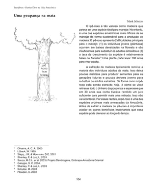 104
Frutíferas e Plantas Úteis na Vida Amazônica
1
Oliveira, A. C. A. 2000
2
Lübeck, W. 1995
3
Stepp, J.R. & Moerman, D.E. 2001
4
Shanley, P. & Luz, L. 2003
5
Souza, M.C.L. et al. 2003 / Projeto Dendrogene, Embrapa-Amazônia Oriental
6
Galuppo, S. C. 2004.
7
Shanley, P. & Luz, L. 2003
8
Schulze, M. 2003
9
Plowden, C. 2003
Uma poupança na mata
Mark Schulze
O ipê-roxo é tão valioso como madeira que
parece ser uma espécie ideal para manejar. No entanto,
é uma das espécies amazônicas mais difíceis de se
manejar de forma sustentável para a produção de
madeira. O ipê-roxo apresenta 2 dificuldades principais
para o manejo: (1) os indivíduos jovens (plântulas)
ocorrem em baixas densidades na floresta e são
insuficientes para substituir os adultos extraídos e (2)
a taxa de crescimento da espécie é relativamente
baixa na floresta.8
Uma planta pode levar 100 anos
para virar adulta.
A extração de madeira tipicamente remove a
maioria dos indivíduos adultos da mata. Isso deixa
poucas matrizes para produzir sementes para as
gerações futuras e poucas árvores jovens para
substituir os adultos extraídos. Da forma como o ipê-
roxo está sendo extraído hoje, é como se você
retirasse todo o dinheiro da poupança e esperasse que
em 30 anos sua conta tivesse rendido um juro
suficiente para permitir mais uma retirada. Isso não
vai acontecer. Por essas razões, o ipê-roxo é uma das
espécies arbóreas mais ameaçadas da Amazônia.
Antes de extrair a madeira de ipê-roxo é importante
avaliar os outros benefícios importantes que essa
espécie pode oferecer ao longo do tempo.
 