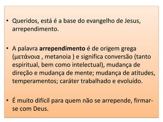 • Queridos, está é a base do evangelho de Jesus,
arrependimento.
• A palavra arrependimento é de origem grega
(μετάνοια , metanoia ) e significa conversão (tanto
espiritual, bem como intelectual), mudança de
direção e mudança de mente; mudança de atitudes,
temperamentos; caráter trabalhado e evoluído.
• É muito difícil para quem não se arrepende, firmar-
se com Deus.
 