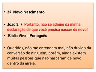 • 2º Novo Nascimento
• João 3: 7 Portanto, não se admire da minha
declaração de que você precisa nascer de novo!
• Bíblia Viva – Português
• Queridos, não me entendam mal, não duvido da
conversão de ninguém, porém, ainda existem
muitas pessoas que não nasceram de novo
dentro da igreja.
 
