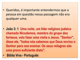 • Queridos, é importante entendermos que a
pessoa em questão nessa passagem não era
qualquer uma.
• João 3: 1 Uma noite, um líder religioso judaico
chamado Nicodemos, membro do grupo dos
fariseus, veio fazer uma visita a Jesus. "Senhor",
disse ele, "todos nós sabemos que Deus enviou o
Senhor para nos ensinar. Os seus milagres são
uma prova suficiente disto".
• Bíblia Viva - Português
 