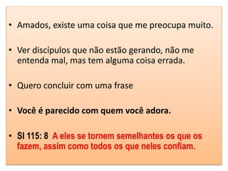 • Amados, existe uma coisa que me preocupa muito.
• Ver discípulos que não estão gerando, não me
entenda mal, mas tem alguma coisa errada.
• Quero concluir com uma frase
• Você é parecido com quem você adora.
• Sl 115: 8 A eles se tornem semelhantes os que os
fazem, assim como todos os que neles confiam.
 