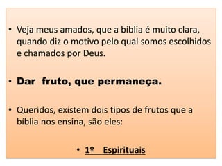 • Veja meus amados, que a bíblia é muito clara,
quando diz o motivo pelo qual somos escolhidos
e chamados por Deus.
• Dar fruto, que permaneça.
• Queridos, existem dois tipos de frutos que a
bíblia nos ensina, são eles:
• 1º Espirituais
 