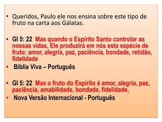 • Queridos, Paulo ele nos ensina sobre este tipo de
fruto na carta aos Gálatas.
• Gl 5: 22 Mas quando o Espírito Santo controlar as
nossas vidas, Ele produzirá em nós esta espécie de
fruto: amor, alegria, paz, paciência, bondade, retidão,
fidelidade
• Bíblia Viva – Português
• Gl 5: 22 Mas o fruto do Espírito é amor, alegria, paz,
paciência, amabilidade, bondade, fidelidade,
• Nova Versão Internacional - Português
 