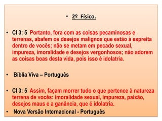 • 2º Físico.
• Cl 3: 5 Portanto, fora com as coisas pecaminosas e
terrenas, abafem os desejos malignos que estão à espreita
dentro de vocês; não se metam em pecado sexual,
impureza, imoralidade e desejos vergonhosos; não adorem
as coisas boas desta vida, pois isso é idolatria.
• Bíblia Viva – Português
• Cl 3: 5 Assim, façam morrer tudo o que pertence à natureza
terrena de vocês: imoralidade sexual, impureza, paixão,
desejos maus e a ganância, que é idolatria.
• Nova Versão Internacional - Português
 