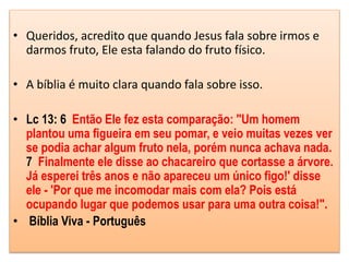 • Queridos, acredito que quando Jesus fala sobre irmos e
darmos fruto, Ele esta falando do fruto físico.
• A bíblia é muito clara quando fala sobre isso.
• Lc 13: 6 Então Ele fez esta comparação: "Um homem
plantou uma figueira em seu pomar, e veio muitas vezes ver
se podia achar algum fruto nela, porém nunca achava nada.
7 Finalmente ele disse ao chacareiro que cortasse a árvore.
Já esperei três anos e não apareceu um único figo!' disse
ele - 'Por que me incomodar mais com ela? Pois está
ocupando lugar que podemos usar para uma outra coisa!".
• Bíblia Viva - Português
 