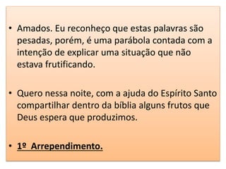 • Amados. Eu reconheço que estas palavras são
pesadas, porém, é uma parábola contada com a
intenção de explicar uma situação que não
estava frutificando.
• Quero nessa noite, com a ajuda do Espírito Santo
compartilhar dentro da bíblia alguns frutos que
Deus espera que produzimos.
• 1º Arrependimento.
 