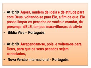 • At 3: 19 Agora, mudem de ideia e de atitude para
com Deus, voltando-se para Ele, a fim de que Ele
possa limpar os pecados de vocês e mandar, da
presença dELE, tempos maravilhosos de alívio
• Bíblia Viva – Português
• At 3: 19 Arrependam-se, pois, e voltem-se para
Deus, para que os seus pecados sejam
cancelados,
• Nova Versão Internacional - Português
 