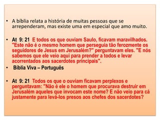 • A bíblia relata a história de muitas pessoas que se
arrependeram, mas existe uma em especial que amo muito.
• At 9: 21 E todos os que ouviam Saulo, ficavam maravilhados.
"Este não é o mesmo homem que perseguia tão ferozmente os
seguidores de Jesus em Jerusalém?" perguntavam eles. "E nós
sabemos que ele veio aqui para prender a todos e levar
acorrentados aos sacerdotes principais".
• Bíblia Viva – Português
• At 9: 21 Todos os que o ouviam ficavam perplexos e
perguntavam: "Não é ele o homem que procurava destruir em
Jerusalém aqueles que invocam este nome? E não veio para cá
justamente para levá-los presos aos chefes dos sacerdotes?
 