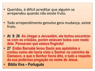• Queridos, é difícil acreditar que alguém se
arrependeu quando não existe fruto.
• Todo arrependimento genuíno gera mudança, existe
fruto.
• At 9: 26 Ao chegar a Jerusalém, ele tentou encontrar-
se com os cristãos, porém estavam todos com medo
dele. Pensavam que estava fingindo!
• 27 Então Barnabé levou Saulo aos apóstolos e
contou como ele havia visto o Senhor no caminho de
Damasco, o que o Senhor havia dito, e tudo a respeito
da sua poderosa pregação no nome de Jesus.
• Bíblia Viva – Português
 