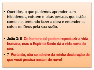 • Queridos, o que podemos aprender com
Nicodemos, existem muitas pessoas que estão
como ele, tentando fazer a obra e entender as
coisas de Deus pela sua razão.
• João 3: 6 Os homens só podem reproduzir a vida
humana, mas o Espírito Santo dá a vida nova do
céu.
• 7 Portanto, não se admire da minha declaração de
que você precisa nascer de novo!
 