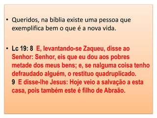 • Queridos, na bíblia existe uma pessoa que
exemplifica bem o que é a nova vida.
• Lc 19: 8 E, levantando-se Zaqueu, disse ao
Senhor: Senhor, eis que eu dou aos pobres
metade dos meus bens; e, se nalguma coisa tenho
defraudado alguém, o restituo quadruplicado.
9 E disse-lhe Jesus: Hoje veio a salvação a esta
casa, pois também este é filho de Abraão.
 