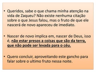 • Queridos, sabe o que chama minha atenção na
vida de Zaqueu? Não existe nenhuma citação
sobre o que Jesus falou, mas o fruto de que ele
nascerá de novo apareceu de imediato.
• Nascer de novo implica em, nascer de Deus, isso
é, não estar presos a coisas que são da terra,
que não pode ser levada para o céu.
• Quero concluir, aproveitando este gancho para
falar sobre o ultimo fruto nessa noite.
 