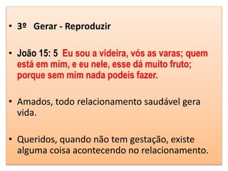 • 3º Gerar - Reproduzir
• João 15: 5 Eu sou a videira, vós as varas; quem
está em mim, e eu nele, esse dá muito fruto;
porque sem mim nada podeis fazer.
• Amados, todo relacionamento saudável gera
vida.
• Queridos, quando não tem gestação, existe
alguma coisa acontecendo no relacionamento.
 