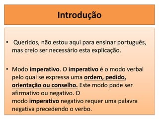 Introdução
• Queridos, não estou aqui para ensinar português,
mas creio ser necessário esta explicação.
• Modo imperativo. O imperativo é o modo verbal
pelo qual se expressa uma ordem, pedido,
orientação ou conselho. Este modo pode ser
afirmativo ou negativo. O
modo imperativo negativo requer uma palavra
negativa precedendo o verbo.
 