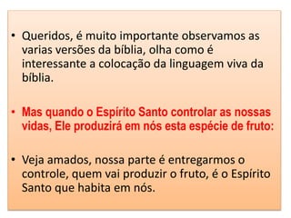• Queridos, é muito importante observamos as
varias versões da bíblia, olha como é
interessante a colocação da linguagem viva da
bíblia.
• Mas quando o Espírito Santo controlar as nossas
vidas, Ele produzirá em nós esta espécie de fruto:
• Veja amados, nossa parte é entregarmos o
controle, quem vai produzir o fruto, é o Espírito
Santo que habita em nós.
 