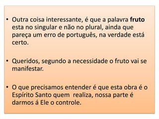 • Outra coisa interessante, é que a palavra fruto
esta no singular e não no plural, ainda que
pareça um erro de português, na verdade está
certo.
• Queridos, segundo a necessidade o fruto vai se
manifestar.
• O que precisamos entender é que esta obra é o
Espírito Santo quem realiza, nossa parte é
darmos á Ele o controle.
 