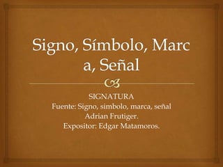 SIGNATURA
Fuente: Signo, simbolo, marca, señal
          Adrian Frutiger.
   Expositor: Edgar Matamoros.
 