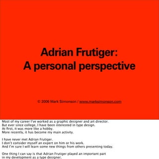Adrian Frutiger:
             A personal perspective

                       © 2006 Mark Simonson / www.marksimonson.com




Most of my career I’ve worked as a graphic designer and art director.
But ever since college, I have been interested in type design.
At ﬁrst, it was more like a hobby.
More recently, it has become my main activity.

I have never met Adrian Frutiger.
I don’t consider myself an expert on him or his work.
And I’m sure I will learn some new things from others presenting today.

One thing I can say is that Adrian Frutiger played an important part
in my development as a type designer.
 