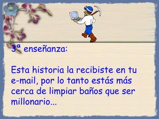 3 ª enseñanza :  Esta historia la recibiste en tu e-mail, por lo tanto estás más cerca de limpiar baños que ser millonario... Bihal 