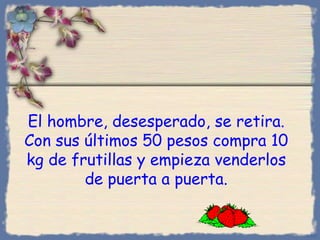 El hombre, desesperado, se retira. Con sus últimos 50 pesos compra 10 kg de frutillas y empieza venderlos de puerta a puerta. Bihal 