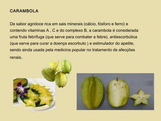 CARAMBOLA
De sabor agridoce rica em sais minerais (cálcio, fósforo e ferro) e
contendo vitaminas A , C e do complexo B, a carambola é considerada
uma fruta febrífuga (que serve para combater a febre), antiescorbútica
(que serve para curar a doença escorbuto ) e estimulador do apetite,
sendo ainda usada pela medicina popular no tratamento de afecções
renais.
 