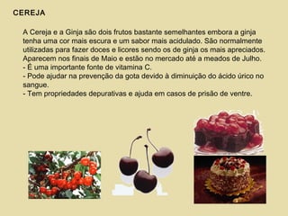 CEREJA
A Cereja e a Ginja são dois frutos bastante semelhantes embora a ginja
tenha uma cor mais escura e um sabor mais acidulado. São normalmente
utilizadas para fazer doces e licores sendo os de ginja os mais apreciados.
Aparecem nos finais de Maio e estão no mercado até a meados de Julho.
- É uma importante fonte de vitamina C.
- Pode ajudar na prevenção da gota devido à diminuição do ácido úrico no
sangue.
- Tem propriedades depurativas e ajuda em casos de prisão de ventre.
 