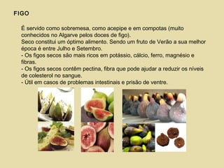 FIGO
É servido como sobremesa, como acepipe e em compotas (muito
conhecidos no Algarve pelos doces de figo).
Seco constitui um óptimo alimento. Sendo um fruto de Verão a sua melhor
época é entre Julho e Setembro.
- Os figos secos são mais ricos em potássio, cálcio, ferro, magnésio e
fibras.
- Os figos secos contêm pectina, fibra que pode ajudar a reduzir os níveis
de colesterol no sangue.
- Útil em casos de problemas intestinais e prisão de ventre.
 