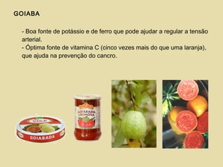 GOIABA
- Boa fonte de potássio e de ferro que pode ajudar a regular a tensão
arterial.
- Óptima fonte de vitamina C (cinco vezes mais do que uma laranja),
que ajuda na prevenção do cancro.
 