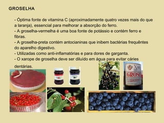GROSELHA
- Óptima fonte de vitamina C (aproximadamente quatro vezes mais do que
a laranja), essencial para melhorar a absorção do ferro.
- A groselha-vermelha é uma boa fonte de potássio e contém ferro e
fibras.
- A groselha-preta contém antocianinas que inibem bactérias frequêntes
do aparelho digestivo.
- Utilizadas como anti-inflamatórias e para dores de garganta.
- O xarope de groselha deve ser diluído em água para evitar cáries
dentárias.
 