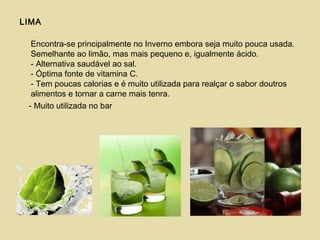 LIMA
Encontra-se principalmente no Inverno embora seja muito pouca usada.
Semelhante ao limão, mas mais pequeno e, igualmente ácido.
- Alternativa saudável ao sal.
- Óptima fonte de vitamina C.
- Tem poucas calorias e é muito utilizada para realçar o sabor doutros
alimentos e tornar a carne mais tenra.
- Muito utilizada no bar
 