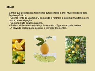 LIMÃO
Citrino que se encontra facilmente durante todo o ano. Muito utilizada para
fins terapêuticos.
- Óptima fonte de vitamina C que ajuda a reforçar o sistema imunitário e em
casos de constipação.
- Contem muito poucas calorias.
- Podem aliviar o reumatismo pois estimula o fígado a expelir toxinas.
- A elevada acidez pode destruir o esmalte dos dentes.
 