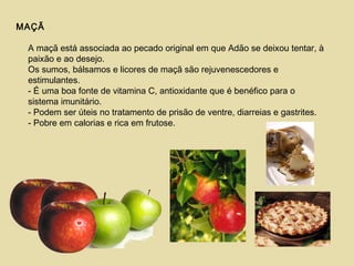 MAÇÃ
A maçã está associada ao pecado original em que Adão se deixou tentar, à
paixão e ao desejo.
Os sumos, bálsamos e licores de maçã são rejuvenescedores e
estimulantes.
- É uma boa fonte de vitamina C, antioxidante que é benéfico para o
sistema imunitário.
- Podem ser úteis no tratamento de prisão de ventre, diarreias e gastrites.
- Pobre em calorias e rica em frutose.
 