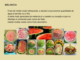 MELANCIA
Fruto de Verão muito refrescante, e devido à sua enorme quantidade de
água é servido cru e frio.
A parte mais apreciada da melancia é o castelo ou coração a que no
Alentejo é conhecido pelo nome de Galo.
Usado muitas vezes como fruto decorativo.
 