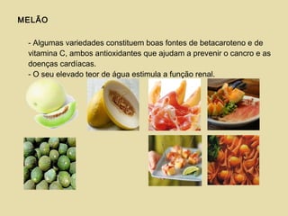 MELÃO
- Algumas variedades constituem boas fontes de betacaroteno e de
vitamina C, ambos antioxidantes que ajudam a prevenir o cancro e as
doenças cardíacas.
- O seu elevado teor de água estimula a função renal.
 