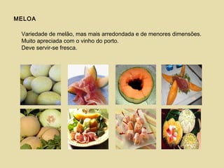 MELOA
Variedade de melão, mas mais arredondada e de menores dimensões.
Muito apreciada com o vinho do porto.
Deve servir-se fresca.
 