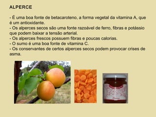 ALPERCE
- É uma boa fonte de betacaroteno, a forma vegetal da vitamina A, que
é um antioxidante.
- Os alperces secos são uma fonte razoável de ferro, fibras e potássio
que podem baixar a tensão arterial.
- Os alperces frescos possuem fibras e poucas calorias.
- O sumo é uma boa fonte de vitamina C.
- Os conservantes de certos alperces secos podem provocar crises de
asma.
 