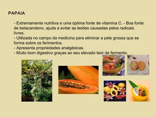PAPAIA
- Extremamente nutritiva e uma óptima fonte de vitamina C. - Boa fonte
de betacaroteno, ajuda a evitar as lesões causadas pelos radicais
livres.
- Utilizada no campo da medicina para eliminar a pele grossa que se
forma sobre os ferimentos.
- Apresenta propriedades analgésicas.
- Muito bom digestivo graças ao seu elevado teor de fermento.
 