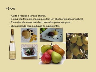 PÊRAS
- Ajuda a regular a tensão arterial.
- É uma boa fonte de energia pois tem um alto teor de açúcar natural.
- É um dos alimentos mais bem tolerados pelos alérgicos.
- Muito utilizada para produção de aguardentes.
 
