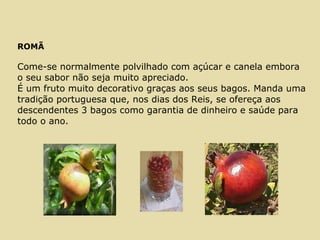 ROMÃ
Come-se normalmente polvilhado com açúcar e canela embora
o seu sabor não seja muito apreciado.
É um fruto muito decorativo graças aos seus bagos. Manda uma
tradição portuguesa que, nos dias dos Reis, se ofereça aos
descendentes 3 bagos como garantia de dinheiro e saúde para
todo o ano.
 